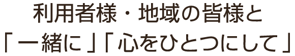 利用者様・地域の皆様と「一緒に」「心をひとつにして」